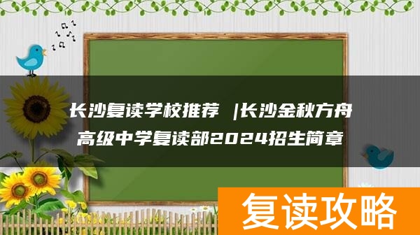 长沙复读学校推荐 |长沙金秋方舟高级中学复读部2024招生简章